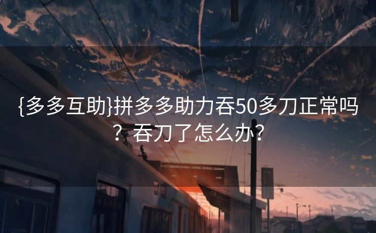 {多多互助}拼多多助力吞50多刀正常吗?吞刀了怎么办? {多多互助}拼多多助力吞50多刀正常吗?吞刀了怎么办?