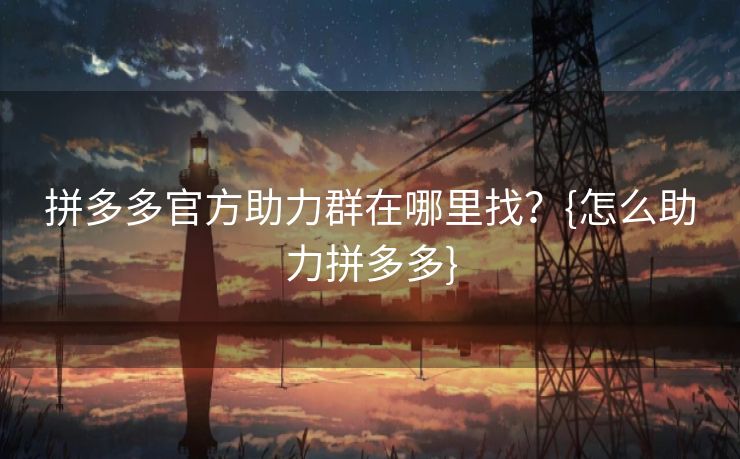 拼多多官方助力群在哪里找?{怎么助力拼多多} 拼多多官方助力群在哪里找?{怎么助力拼多多}
