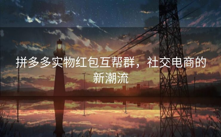 拼多多实物红包互帮群,社交电商的新潮流 拼多多实物红包互帮群,社交电商的新潮流